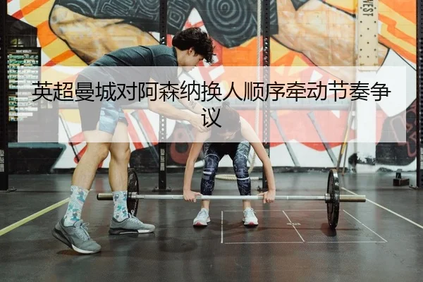英超曼城对阿森纳换人顺序牵动节奏争议